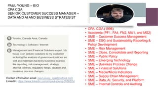 PAUL YOUNG – BIO
CPA CGA
SENIOR CUSTOMER SUCCESS MANAGER –
DATA AND AI AND BUSINESS STRATEGIST
• CPA, CGA (1996)
• Academia (PF1, FA4, FN2, MU1. and MS2)
• SME – Customer Success Management
• SME – ESG and Sustainability Reporting &
Policy Development
• SME – Risk Management
• SME – Close, Consolidate and Reporting
• SME – Public Policy
• SME – Emerging Technology
• SME – Business Process Change
• SME – Financial Solutions
• SME – Macro/Micro Indicators
• SME – Supply Chain Management
• SME – Data, AI, Security, and Platform
• SME – Internal Controls and Auditing
Contact information email: paul.young_cga@outlook.com
LinkedIn: https://www.linkedin.com/in/paul-young-055632b/
 