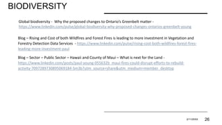 BIODIVERSITY
PRESENTATION TITLE 2/11/20XX 26
Global biodiversity - Why the proposed changes to Ontario’s Greenbelt matter -
https://www.linkedin.com/pulse/global-biodiversity-why-proposed-changes-ontarios-greenbelt-young
Blog – Rising and Cost of both Wildfires and Forest Fires is leading to more investment in Vegetation and
Forestry Detection Data Services - https://www.linkedin.com/pulse/rising-cost-both-wildfires-forest-fires-
leading-more-investment-paul
Blog – Sector – Public Sector – Hawaii and County of Maui – What is next for the Land -
https://www.linkedin.com/posts/paul-young-055632b_maui-fires-could-disrupt-efforts-to-rebuild-
activity-7097289730895069184-Sm3b?utm_source=share&utm_medium=member_desktop
 