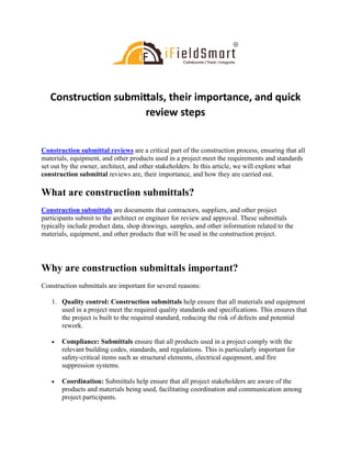 Construction submittals, their importance, and quick
review steps
Construction submittal reviews are a critical part of the construction process, ensuring that all
materials, equipment, and other products used in a project meet the requirements and standards
set out by the owner, architect, and other stakeholders. In this article, we will explore what
construction submittal reviews are, their importance, and how they are carried out.
What are construction submittals?
Construction submittals are documents that contractors, suppliers, and other project
participants submit to the architect or engineer for review and approval. These submittals
typically include product data, shop drawings, samples, and other information related to the
materials, equipment, and other products that will be used in the construction project.
Why are construction submittals important?
Construction submittals are important for several reasons:
1. Quality control: Construction submittals help ensure that all materials and equipment
used in a project meet the required quality standards and specifications. This ensures that
the project is built to the required standard, reducing the risk of defects and potential
rework.
• Compliance: Submittals ensure that all products used in a project comply with the
relevant building codes, standards, and regulations. This is particularly important for
safety-critical items such as structural elements, electrical equipment, and fire
suppression systems.
• Coordination: Submittals help ensure that all project stakeholders are aware of the
products and materials being used, facilitating coordination and communication among
project participants.
 