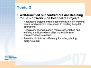 Topic 2 Well-Qualified Subcontractors Are Refusing to Bid – or Work – on Healthcare Projects Healthcare projects often place constraints on working hours, and minimize disruptions to existing hospital operations; Regulatory agencies often require assemblies and working methods which differ materially from commercial construction; Result is diminished efficiency for subs, placing margins at risk 