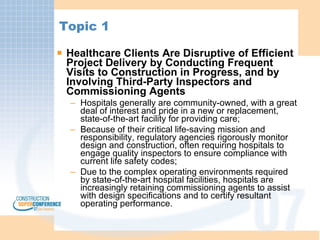 Topic 1 Healthcare Clients Are Disruptive of Efficient Project Delivery by Conducting Frequent Visits to Construction in Progress, and by Involving Third-Party Inspectors and Commissioning Agents Hospitals generally are community-owned, with a great deal of interest and pride in a new or replacement, state-of-the-art facility for providing care; Because of their critical life-saving mission and responsibility, regulatory agencies rigorously monitor design and construction, often requiring hospitals to engage quality inspectors to ensure compliance with current life safety codes; Due to the complex operating environments required by state-of-the-art hospital facilities, hospitals are increasingly retaining commissioning agents to assist with design specifications and to certify resultant operating performance. 