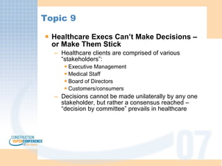 Topic 9 Healthcare Execs Can’t Make Decisions – or Make Them Stick Healthcare clients are comprised of various “stakeholders”: Executive Management Medical Staff Board of Directors Customers/consumers Decisions cannot be made unilaterally by any one stakeholder, but rather a consensus reached – “decision by committee” prevails in healthcare 