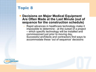 Topic 8 Decisions on Major Medical Equipment Are Often Made at the Last Minute (out of sequence for the construction schedule) Rapid advances in healthcare technology make it impossible to determine - at the outset of a project – which specific technology will be installed and commissioned just prior to moving day.  Successful architects and contractors find ways to accommodate these ‘out of sequence’ decisions 
