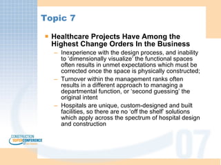 Topic 7 Healthcare Projects Have Among the Highest Change Orders In the Business Inexperience with the design process, and inability to ‘dimensionally visualize’ the functional spaces often results in unmet expectations which must be corrected once the space is physically constructed; Turnover within the management ranks often results in a different approach to managing a departmental function, or ‘second guessing’ the original intent Hospitals are unique, custom-designed and built facilities, so there are no ‘off the shelf’ solutions which apply across the spectrum of hospital design and construction 