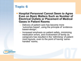 Topic 6 Hospital Personnel Cannot Seem to Agree Even on Basic Matters Such as Number of Electrical Outlets or Placement of Medical Gases in Patient Rooms Delivery of patient care has become more ‘outcomes based’, using the principle of ‘evidence-based-design’; Increased emphasis on patient safety, minimizing medication errors, and involvement of family as caregivers has resulted in the ‘rethinking’ of patient room layouts, even to the point of having ‘same-handed’ rooms;  