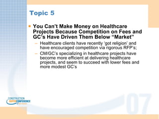Topic 5 You Can’t Make Money on Healthcare Projects Because Competition on Fees and GC’s Have Driven Them Below “Market” Healthcare clients have recently ‘got religion’ and have encouraged competition via rigorous RFP’s; CM/GC’s specializing in healthcare projects have become more efficient at delivering healthcare projects, and seem to succeed with lower fees and more modest GC’s 