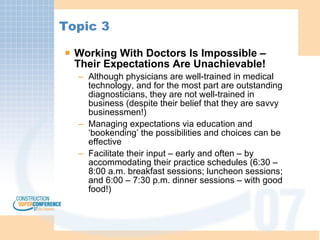 Topic 3 Working With Doctors Is Impossible – Their Expectations Are Unachievable! Although physicians are well-trained in medical technology, and for the most part are outstanding diagnosticians, they are not well-trained in business (despite their belief that they are savvy businessmen!) Managing expectations via education and ‘bookending’ the possibilities and choices can be effective Facilitate their input – early and often – by accommodating their practice schedules (6:30 – 8:00 a.m. breakfast sessions; luncheon sessions; and 6:00 – 7:30 p.m. dinner sessions – with good food!) 