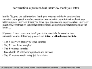 construction superintendent interview thank you letter 
In this file, you can ref interview thank you letter materials for construction 
superintendent position such as construction superintendent interview thank you 
letter samples, interview thank you letter tips, construction superintendent interview 
questions, construction superintendent resumes, construction superintendent cover 
letter … 
If you need more interview thank you letter materials for construction 
superintendent as following, please visit: interviewthankyouletter.info 
• Top 8 interview thank you letter samples 
• Top 7 cover letter samples 
• Top 8 resumes samples 
• Free ebook: 75 interview questions and answers 
• Top 12 secrets to win every job interviews 
Top materials: top 8 interview thank you letter samples, top 8 resumes samples, free ebook: 75 interview questions and answer 
Interview questions and answers – free download/ pdf and ppt file 
 
