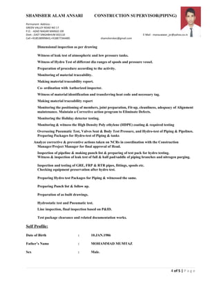SHAMSHER ALAM ANSARI CONSTRUCTION SUPERVISOR(PIPING)
Permanent Address :
GREEN VALLEY ROAD NO 17
P.O. - AZAD NAGAR MANGO JSR
Distt.-.EAST SINGHBHUM 832110 E-Mail - manauwwar_jsr@yahoo.co.in
Cell-+918538999843,+918877344485 shamsherskec@gmail.com
Dimensional inspection as per drawing
Witness of leak test of atmospheric and low pressure tanks.
Witness of Hydro Test of different dia ranges of spools and pressure vessel.
Preparation of procedure according to the activity.
Monitoring of material traceability.
Making material traceability report.
Co- ordination with Authorized inspector.
Witness of material identification and transferring heat code and necessary tag.
Making material traceability report
Monitoring the positioning of members, joint preparation, Fit-up, cleanliness, adequacy of Alignment
maintenance. Maintain a Corrective action program to Eliminate Defects.
Monitoring the Holiday detector testing.
Monitoring & witness the High Density Poly ethylene (HDPE) coating & required testing
Overseeing Pneumatic Test, Valves Seat & Body Test Pressure, and Hydro-test of Piping & Pipelines.
Preparing Packages for Hydro-test of Piping & tanks
Analyze corrective & preventive actions taken on NCRs in coordination with the Construction
Manager/Project Manager for final approval of Head.
Inspection of pipeline & making punch list & preparing of test pack for hydro testing.
Witness & inspection of leak test of full & half pad/saddle of piping branches and nitrogen purging.
Inspection and testing of GRE, FRP & RTR pipes, fittings, spools etc.
Checking equipment preservation after hydro test.
Preparing Hydro test Packages for Piping & witnessed the same.
Preparing Punch list & follow up.
Preparation of as built drawings.
Hydrostatic test and Pneumatic test.
Line inspection, final inspection based on P&ID.
Test package clearance and related documentation works.
Self Profile:
Date of Birth : 10.JAN.1986
Father’s Name : MOHAMMAD MUMTAZ
Sex : Male.
4 of 5 | P a g e
 