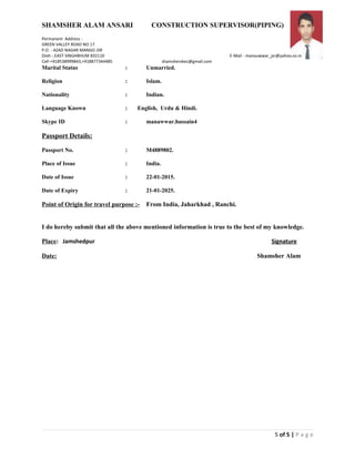 SHAMSHER ALAM ANSARI CONSTRUCTION SUPERVISOR(PIPING)
Permanent Address :
GREEN VALLEY ROAD NO 17
P.O. - AZAD NAGAR MANGO JSR
Distt.-.EAST SINGHBHUM 832110 E-Mail - manauwwar_jsr@yahoo.co.in
Cell-+918538999843,+918877344485 shamsherskec@gmail.com
Marital Status : Unmarried.
Religion : Islam.
Nationality : Indian.
Language Known : English, Urdu & Hindi.
Skype ID : manawwar.hussain4
Passport Details:
Passport No. : M4889802.
Place of Issue : India.
Date of Issue : 22-01-2015.
Date of Expiry : 21-01-2025.
Point of Origin for travel purpose :- From India, Jaharkhad , Ranchi.
I do hereby submit that all the above mentioned information is true to the best of my knowledge.
Place: Jamshedpur Signature
Date: Shamsher Alam
5 of 5 | P a g e
 