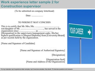 Work experience letter sample 2 for 
Construction supervisor 
(To be submitted on company letterhead) 
Date: ................... 
TO WHOM IT MAY CONCERN 
This is to certify that Mr./Mrs./Ms. ......................................., 
son/daughter of Mr. ......................................, has served in the 
organization since ........................... as ........................ 
[Designation] in the supervisory/management cadre. His/her 
highest qualification is [Degree/Diploma] from [University/Board] 
as per records held by the organization. 
[Name and Signature of Candidate] 
[Name and Signature of Authorized Signatory] 
[Designation] 
[Organization Seal] 
[Name and Address of the Organization] 
For top materials: top 6 experience letter samples, top 8 resumes samples, free ebook: 75 interview questions and answers 
Interview questions and answers – free download/ pdf and ppt file 
 