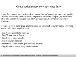 Construction supervisor experience letter 
In this file, you can ref experience letter materials for Construction supervisor position 
such as Construction supervisor work experience certificate samples, job experience 
letter tips, Construction supervisor interview questions, Construction supervisor 
resumes… 
If you need more experience letter materials for Construction supervisor as following, 
please visit: experienceletter.info 
• Top 6 experience letter samples 
• Top 32 recruitment forms 
• Top 7 cover letter samples 
• Top 8 resumes samples 
• Free ebook: 75 interview questions and answers 
• Top 12 secrets to win every job interviews 
For top materials: top 6 experience letter samples, top 8 resumes samples, free ebook: 75 interview questions and answers 
Interview questions and answers – free download/ pdf and ppt file 
 
