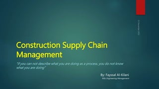 By: Fayssal Al-Kilani
MSc Engineering Management
Construction Supply Chain
Management
“if you can not describe what you are doing as a process, you do not know
what you are doing”
 