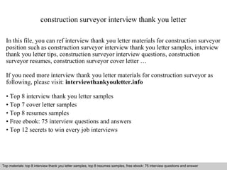 construction surveyor interview thank you letter 
In this file, you can ref interview thank you letter materials for construction surveyor 
position such as construction surveyor interview thank you letter samples, interview 
thank you letter tips, construction surveyor interview questions, construction 
surveyor resumes, construction surveyor cover letter … 
If you need more interview thank you letter materials for construction surveyor as 
following, please visit: interviewthankyouletter.info 
• Top 8 interview thank you letter samples 
• Top 7 cover letter samples 
• Top 8 resumes samples 
• Free ebook: 75 interview questions and answers 
• Top 12 secrets to win every job interviews 
Top materials: top 8 interview thank you letter samples, top 8 resumes samples, free ebook: 75 interview questions and answer 
Interview questions and answers – free download/ pdf and ppt file 
 