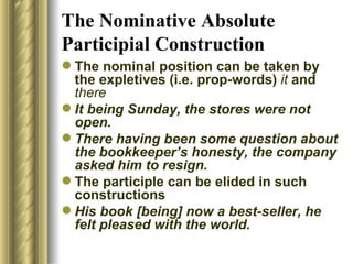 The Nominative Absolute Participial Construction The nominal position   can be taken by the expletives (i.e. prop-words)  it  and  there   It being Sunday, the stores were not open. There having been some question about the bookkeeper’s honesty, the   company asked him to resign. The participle can be elided in such constructions  His book [being]   now a best-seller, he felt pleased with the world. 