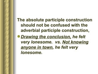 The absolute participle   construction should not be confused with the adverbial participle construction, Drawing the conclusion,   he felt very lonesome .  vs.  Not knowing anyone in town , he felt very lonesome . 