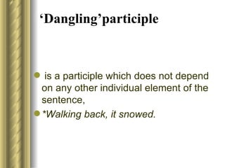 ‘ D angling’participle is  a participle which does not depend on any other individual element   of the sentence,  *Walking back, it snowed. 