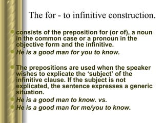 The for - to infinitive construction. consists of the preposition for (or of), a noun in the   common case or a pronoun in the objective form and the infinitive . He is a   good man for you to know. The prepositions are   used when the speaker wishes to explicate the ‘subject’ of the infinitive clause.   If the subject is not explicated, the sentence expresses a generic situation.  He is a good man to know. vs. He is a good man for me/you to know. 