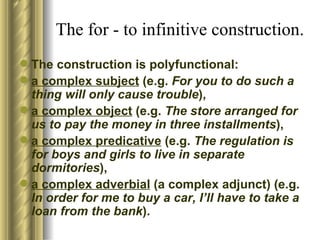 The for - to infinitive construction. The construction is polyfunctional:  a  complex subject  (e.g.  For you to do such a thing will only cause trouble ), a  complex object  (e.g.  The store arranged for us to pay the money in three   installments ),  a complex predicative  (e.g.  The regulation is for boys and   girls to live in separate dormitories ),  a complex adverbial  (a complex   adjunct) (e.g.  In order for me to buy a car, I’ll have to take a loan from the   bank ). 