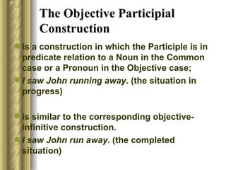 The Objective Participial Construction is a construction in which the Participle is in predicate relation to a Noun in the Common case or a Pronoun in the Objective case; I saw John running away . (the situation in progress) is similar to the corresponding objective-infinitive construction.  I saw John run away.  (the completed situation) 