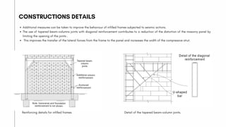 Additional measures can be taken to improve the behaviour of infilled frames subjected to seismic actions.
The use of tapered beam-columns joints with diagonal reinforcement contributes to a reduction of the distortion of the masonry panel by
limiting the opening of the joints .
This improves the transfer of the lateral forces from the frame to the panel and increases the width of the compressive strut.
CONSTRUCTIONS DETAILS
Reinforcing details for infilled frames Detail of the tapered beam-column joints.
 