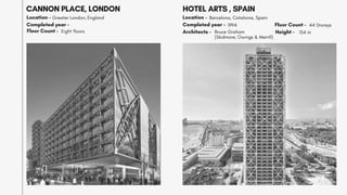 CANNON PLACE, LONDON
Location - Greater London, England
Completed year -
Floor Count - Eight floors
HOTEL ARTS , SPAIN
Location - Barcelona, Catalonia, Spain
Completed year - 1994
Architects - Bruce Graham
(Skidmore, Owings & Merrill)
Floor Count - 44 Storeys
154 m
Height -
 