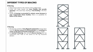 DIFFERENT TYPES OF BRACING
K Bracing
These braces attach to the columns at the middle height.
Frame with these braces are more flexible and provide
openings in the outer face, resulting in less bending in the floor
beam.
Usually, k bracing is prevented in seismic areas because in
case compression brace buckles, there is a possibility for
failure of the column.
V Bracing
This bracing consists of two diagonal components moving down
from the top two corners of a horizontal part and meeting at a
center on the lower horizontal component to form a v shape
An Inverted V-bracing, also termed chevron bracing has two
components that meet at the centre on the top horizontal
element.
 