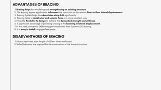 Bracing helps for retrofitting and strengthening an existing structure.
1.
The bracing system significantly influences the restriction to the relative floor-to-floor lateral displacement.
2.
Bracing System helps to reduce inter-story drift significantly.
3.
Bracing helps to resist wind and seismic force in a more excellent way.
4.
It has the flexibility to design to achieve the demanded strength and stiffness.
5.
A significant advantage of providing bracing is the lowering in lateral displacement.
6.
In this case, concentric (X) bracing performs better than Eccentric (V) bracing.
7.
It is easy to install, engages less space.
8.
ADVANTAGES OF BRACING
It has a restricted span length of 40 feet when reinforced.
1.
Skilled labourers are required for the construction of the braced structure.
2.
DISADVANTAGES OF BRACING
 