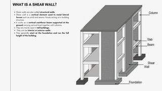 WHAT IS A SHEAR WALL?
Shear walls are also called structural walls.
Shear wall is a vertical element used to resist lateral
forces such as wind and seismic forces acting on a building
structure.
It works as a vertical cantilever beam supported at the
ground carrying vertical load together with columns.
They are mainly used in tall buildings.
They can be interior or exterior walls.
They generally start at the foundation and run the full
height of the building.
 