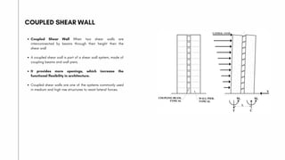 COUPLED SHEAR WALL
Coupled Shear Wall When two shear walls are
interconnected by beams through their height then the
shear wall
A coupled shear wall is part of a shear wall system, made of
coupling beams and wall piers.
It provides more openings, which increase the
functional flexibility in architecture.
Coupled shear walls are one of the systems commonly used
in medium and high rise structures to resist lateral forces.
 