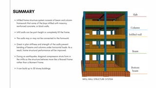 SUMMARY
Infilled frame structure system consists of beam and column
framework that some of the bays infilled with masonry,
reinforced concrete, or block walls.
Infill walls can be part-height or completely fill the frame.
The walls may or may not be connected to the formwork.
Great in plan stiffness and strength of the walls prevent
bending of beams and columns under horizontal loads. As a
result, frame structural performance will be improved.
During an earthquake, diagonal compression struts form in
the infills so the structure behaves more like a Braced Frame
rather than a Moment Frame.
It can build up to 30 storey buildings.
INFILL WALL STRUCTURE SYSTEM
 