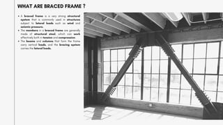 A braced frame is a very strong structural
system that is commonly used in structures
subject to lateral loads such as wind and
seismic pressure.
The members in a braced frame are generally
made of structural steel, which can work
effectively both in tension and compression.
The beams and columns that form the frame
carry vertical loads, and the bracing system
carries the lateral loads.
WHAT ARE BRACED FRAME ?
 