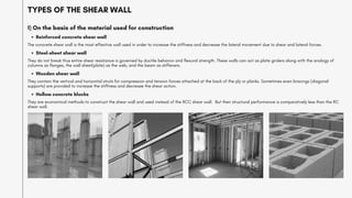 TYPES OF THE SHEAR WALL
Reinforced concrete shear wall
1) On the basis of the material used for construction
The concrete shear wall is the most effective wall used in order to increase the stiffness and decrease the lateral movement due to shear and lateral forces.
Steel-sheet shear wall
They do not break thus entire shear resistance is governed by ductile behavior and flexural strength. These walls can act as plate girders along with the analogy of
columns as flanges, the wall sheet(plate) as the web, and the beam as stiffeners.
Wooden shear wall
They contain the vertical and horizontal struts for compression and tension forces attached at the back of the ply or planks. Sometimes even bracings (diagonal
supports) are provided to increase the stiffness and decrease the shear action.
Hollow concrete blocks
They are economical methods to construct the shear wall and used instead of the RCC shear wall. But their structural performance is comparatively less than the RC
shear wall.
 