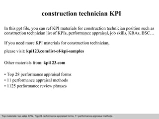 construction technician KPI 
In this ppt file, you can ref KPI materials for construction technician position such as 
construction technician list of KPIs, performance appraisal, job skills, KRAs, BSC… 
If you need more KPI materials for construction technician, 
please visit: kpi123.com/list-of-kpi-samples 
Other materials from: kpi123.com 
• Top 28 performance appraisal forms 
• 11 performance appraisal methods 
• 1125 performance review phrases 
Top materials: top sales KPIs, Top 28 performance appraisal forms, 11 performance appraisal methods 
Interview questions and answers – free download/ pdf and ppt file 
 