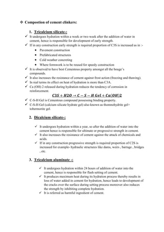  Compostion of cement clinkers:
1. Tricalcium silicate-:
 It undergoes hydration within a week or two week after the addition of water in
cement, hence is responsible for development of early strength.
 If in any construction early strength is required proportion of C3S is increased as in :-
 Pavement construction
 Prefabricated structures
 Cold weather concreting
 Where formwork is to be reused for speedy construction
 It is observed to have best Cementous property amongst all the bouge’s
compounds.
 It also increases the resistance of cement against frost action (freezing and thawing).
 In real terms its effect on heat of hydration is more than C3A.
 Ca (OH) 2 released during hydration reduces the tendency of corrosion in
reinforcement.
𝑪𝟑𝑺 + 𝑯𝟐𝑶 → 𝑪 − 𝑺 − 𝑯 𝑮𝒆𝒍 + 𝑪𝒂(𝑶𝑯)𝟐
 C-S-H Gel is Cementous compound possessing binding property.
 C-S-H Gel (calcium silicate hydrate gel) also known as thomnohydrite gel+
tobermorite gel.
2. Dicalcium silicate-:
 It undergoes hydration within a year, so after the addition of water into the
cement hence is responsible for ultimate or progressive strength in cement.
 It also increases the resistance of cement against the attack of chemicals and
acids.
 If in any construction progressive strength is required proportion of C2S is
increased for example- hydraulic structures like dams, weirs , barrage , bridges
, etc.
3. Tricalcium aluminate -:
 It undergoes hydration within 24 hours of addition of water into the
cement, hence is responsible for flash setting of cement.
 It produces maximum heat during its hydration process thereby results in
loss of water added in cement for hydration, hence leads to development of
the cracks over the surface during setting process moreover also reduces
the strength by inhibiting complete hydration.
 It is referred as harmful ingredient of cement.
 