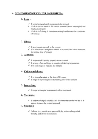 COMPOSITION OF CEMENT INGREDIETS-:
1. Lime -:
 It imparts strength and soundness to the cement.
 If it is in excess it makes the cement unsound causes it to expand and
finally disintegrate.
 If it is in deficiency, it reduces the strength and causes the cement to
set quickly.
2. Silica-:
 It also imparts strength to the cement.
 If it is in excess, strength of cement is increased but it also increases
the setting time of cement.
3. Alumina-:
 It imparts quick setting property to the cement.
 It acts as a flux and helps in reducing clinkering temperature.
 If it is in excess it weakens the cement.
4. Calcium sulphate-:
 It is generally added in the form of Gypsum.
 It helps in increasing the initial setting time of the cement.
5. Iron oxide-:
 IIt imparts strength, hardness and colour to cement.
6. Magnesia-:
 It imparts strength, hardness, and colour to the cement but if it is in
excess it makes the cement unsound.
7. Sulphur-:
 Sulphur in cement is also responsible for volume changes in it
thereby leads to its unsoundness.
 