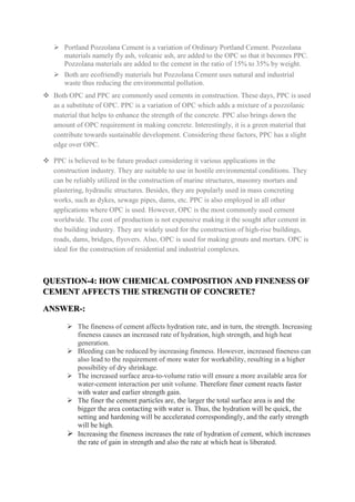  Portland Pozzolana Cement is a variation of Ordinary Portland Cement. Pozzolana
materials namely fly ash, volcanic ash, are added to the OPC so that it becomes PPC.
Pozzolana materials are added to the cement in the ratio of 15% to 35% by weight.
 Both are ecofriendly materials but Pozzolana Cement uses natural and industrial
waste thus reducing the environmental pollution.
 Both OPC and PPC are commonly used cements in construction. These days, PPC is used
as a substitute of OPC. PPC is a variation of OPC which adds a mixture of a pozzolanic
material that helps to enhance the strength of the concrete. PPC also brings down the
amount of OPC requirement in making concrete. Interestingly, it is a green material that
contribute towards sustainable development. Considering these factors, PPC has a slight
edge over OPC.
 PPC is believed to be future product considering it various applications in the
construction industry. They are suitable to use in hostile environmental conditions. They
can be reliably utilized in the construction of marine structures, masonry mortars and
plastering, hydraulic structures. Besides, they are popularly used in mass concreting
works, such as dykes, sewage pipes, dams, etc. PPC is also employed in all other
applications where OPC is used. However, OPC is the most commonly used cement
worldwide. The cost of production is not expensive making it the sought after cement in
the building industry. They are widely used for the construction of high-rise buildings,
roads, dams, bridges, flyovers. Also, OPC is used for making grouts and mortars. OPC is
ideal for the construction of residential and industrial complexes.
QUESTION-4: HOW CHEMICAL COMPOSITION AND FINENESS OF
CEMENT AFFECTS THE STRENGTH OF CONCRETE?
ANSWER-:
 The fineness of cement affects hydration rate, and in turn, the strength. Increasing
fineness causes an increased rate of hydration, high strength, and high heat
generation.
 Bleeding can be reduced by increasing fineness. However, increased fineness can
also lead to the requirement of more water for workability, resulting in a higher
possibility of dry shrinkage.
 The increased surface area-to-volume ratio will ensure a more available area for
water-cement interaction per unit volume. Therefore finer cement reacts faster
with water and earlier strength gain.
 The finer the cement particles are, the larger the total surface area is and the
bigger the area contacting with water is. Thus, the hydration will be quick, the
setting and hardening will be accelerated correspondingly, and the early strength
will be high.
 Increasing the fineness increases the rate of hydration of cement, which increases
the rate of gain in strength and also the rate at which heat is liberated.
 