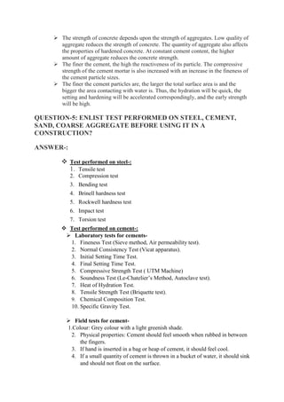  The strength of concrete depends upon the strength of aggregates. Low quality of
aggregate reduces the strength of concrete. The quantity of aggregate also affects
the properties of hardened concrete. At constant cement content, the higher
amount of aggregate reduces the concrete strength.
 The finer the cement, the high the reactiveness of its particle. The compressive
strength of the cement mortar is also increased with an increase in the fineness of
the cement particle sizes.
 The finer the cement particles are, the larger the total surface area is and the
bigger the area contacting with water is. Thus, the hydration will be quick, the
setting and hardening will be accelerated correspondingly, and the early strength
will be high.
QUESTION-5: ENLIST TEST PERFORMED ON STEEL, CEMENT,
SAND, COARSE AGGREGATE BEFORE USING IT IN A
CONSTRUCTION?
ANSWER-:
 Test performed on steel-:
1. Tensile test
2. Compression test
3. Bending test
4. Brinell hardness test
5. Rockwell hardness test
6. Impact test
7. Torsion test
 Test performed on cement-:
 Laboratory tests for cements-
1. Fineness Test (Sieve method, Air permeability test).
2. Normal Consistency Test (Vicat apparatus).
3. Initial Setting Time Test.
4. Final Setting Time Test.
5. Compressive Strength Test ( UTM Machine)
6. Soundness Test (Le-Chatelier’s Method, Autoclave test).
7. Heat of Hydration Test.
8. Tensile Strength Test (Briquette test).
9. Chemical Composition Test.
10. Specific Gravity Test.
 Field tests for cement-
1.Colour: Grey colour with a light greenish shade.
2. Physical properties: Cement should feel smooth when rubbed in between
the fingers.
3. If hand is inserted in a bag or heap of cement, it should feel cool.
4. If a small quantity of cement is thrown in a bucket of water, it should sink
and should not float on the surface.
 