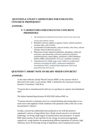 QUESTION-6: ENLIST 5 ADMIXTURES FOR ENHANCING
CONCRETE PROPERTIES?
ANSWER-:
 5 ADMIXTURES FOR ENHANCING CONCRETE
PROPERTIES-
1. Air entrainers [wood-derived acid salts (vinsol resins and wood
rosins) and synthetic resins].
2. Retarders [calcium sulphate or gypsum, Starch, cellulose products,
common sugar, salts of acids].
3. Accelerators [Triethenolamine, calcium formate, silica fume, calcium
chloride, finely divided silica gel etc.].
4. Plasticizers (water reducers) [phthalates, phosphates, carboxylic
acid esters, epoxidized fatty acid esters, polymeric polyesters,
modified polymers; liquid rubbers, and plastics, Nitrile Butadiene
Rubber (NBR), chlorinated PE, EVA, etc.; paraffinic, aromatic].
5. Superplasticizers (High range water reducers) [sulphonated
melamine formaldehyde (SMF), sulphonated naphthalene
formaldehyde (SNF), modified lignosulphonates (MLS) and
polycarboxylate derivatives].
QUESTION-7: SHORT NOTE ON READY MIXED CONCRETE?
ANSWER-:
As the name indicates, Ready Mixed Concrete (RMC) is the concrete which is
delivered in the ready- to-use manner. RMC is defined by the American Concrete
Institute’s Committee 116R-90 as:
"Concrete that is manufactured for delivery to a purchaser in a plastic and unhardened
state".
The Indian Standard Specification IS 4926:2003 defines RMC as:
"Concrete mixed in a stationary mixer in a central batching and mixing plant or in a
truck-mixer and supplied in fresh condition to the purchaser either at the site or into
the purchaser's vehicles".
In India, concrete has traditionally been produced on site with the primitive
equipment’s and use of large labour force. Ready mixed concrete is an advanced
technology, involving a high degree of mechanization and automation. A typical
RMC plant consists of silos and bins for the storage of cement and aggregates
respectively, weigh batchers for proportioning different ingredients of concrete, high
efficiency mixer for thorough mixing of ingredients, and a computerized system
 