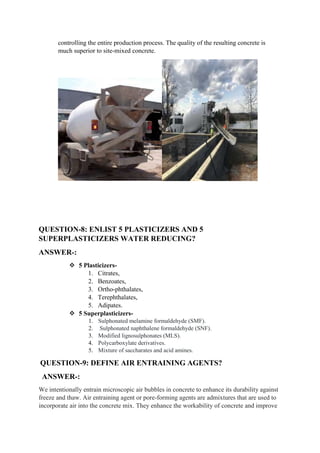 controlling the entire production process. The quality of the resulting concrete is
much superior to site-mixed concrete.
QUESTION-8: ENLIST 5 PLASTICIZERS AND 5
SUPERPLASTICIZERS WATER REDUCING?
ANSWER-:
 5 Plasticizers-
1. Citrates,
2. Benzoates,
3. Ortho-phthalates,
4. Terephthalates,
5. Adipates.
 5 Superplasticizers-
1. Sulphonated melamine formaldehyde (SMF).
2. Sulphonated naphthalene formaldehyde (SNF).
3. Modified lignosulphonates (MLS).
4. Polycarboxylate derivatives.
5. Mixture of saccharates and acid amines.
QUESTION-9: DEFINE AIR ENTRAINING AGENTS?
ANSWER-:
We intentionally entrain microscopic air bubbles in concrete to enhance its durability against
freeze and thaw. Air entraining agent or pore-forming agents are admixtures that are used to
incorporate air into the concrete mix. They enhance the workability of concrete and improve
 