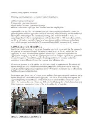 construction equipment is limited.
Pumping equipment consists of pumps which are three types:
a) Piston type concrete pump
b) pneumatic type concrete pump
c) and squeeze pressure type concrete pump.
Other accessories are rigid pipe lines, flexible hose and couplings etc.
A pumpable concrete, like conventional concrete mixes, requires good quality control, i.e.,
properly graded uniform aggregates, materials uniformly and consistently batched and mixed
thoroughly. Depending on the equipment, pumping rates will vary from 8 to 70 m3 of
concrete per hour. Effective pumping range will vary from 400 to 1900 meters horizontally,
or 100 to 600 meters vertically. Cases have been documented in which concrete has been
successfully pumped horizontally 2432 meters and beyond 600 meters vertically upward.
CONCRETE FOR PUMPING-:
For the successful pumping of a concrete through a pipeline it is essential that the pressure in
the pipeline is transmitted through the concrete via the water in the mix and not via the
aggregate, in effect, this ensures the pipeline is lubricated. If pressure is applied via the
aggregate it is highly likely that the aggregate particles will compact together and against the
inside of the pipe to form a blockage; the force required to move concrete under these
conditions is several hundred times that required for a lubricated mix.
If, however, pressure is to be applied via the water, then it is important that the water is not
blown through the solid constituents of the mix; experience shows that water is relatively
easily pushed through particles larger than about 600 microns in diameter and is substantially
held by particles smaller than this.
In the same way, the mixture of cement, water and very fine aggregate particles should not be
blown through the voids in the coarse aggregate. This can be achieved by ensuring that the
aggregate grading does not have a complete absence of material in two consecutive sieve
sizes – for example, between 10 mm and 2.36 mm. In effect any size of particle must act as a
filter to prevent excessive movement of the next smaller size of material.
BASIC CONSIDERATIONS -:
 