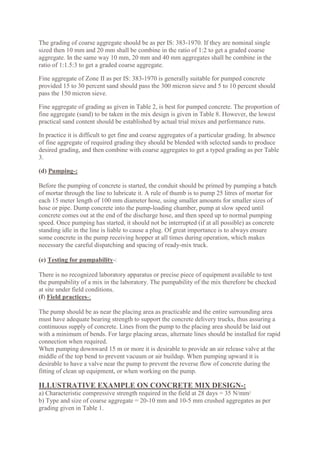 The grading of coarse aggregate should be as per IS: 383-1970. If they are nominal single
sized then 10 mm and 20 mm shall be combine in the ratio of 1:2 to get a graded coarse
aggregate. In the same way 10 mm, 20 mm and 40 mm aggregates shall be combine in the
ratio of 1:1.5:3 to get a graded coarse aggregate.
Fine aggregate of Zone II as per IS: 383-1970 is generally suitable for pumped concrete
provided 15 to 30 percent sand should pass the 300 micron sieve and 5 to 10 percent should
pass the 150 micron sieve.
Fine aggregate of grading as given in Table 2, is best for pumped concrete. The proportion of
fine aggregate (sand) to be taken in the mix design is given in Table 8. However, the lowest
practical sand content should be established by actual trial mixes and performance runs.
In practice it is difficult to get fine and coarse aggregates of a particular grading. In absence
of fine aggregate of required grading they should be blended with selected sands to produce
desired grading, and then combine with coarse aggregates to get a typed grading as per Table
3.
(d) Pumping-:
Before the pumping of concrete is started, the conduit should be primed by pumping a batch
of mortar through the line to lubricate it. A rule of thumb is to pump 25 litres of mortar for
each 15 meter length of 100 mm diameter hose, using smaller amounts for smaller sizes of
hose or pipe. Dump concrete into the pump-loading chamber, pump at slow speed until
concrete comes out at the end of the discharge hose, and then speed up to normal pumping
speed. Once pumping has started, it should not be interrupted (if at all possible) as concrete
standing idle in the line is liable to cause a plug. Of great importance is to always ensure
some concrete in the pump receiving hopper at all times during operation, which makes
necessary the careful dispatching and spacing of ready-mix truck.
(e) Testing for pumpability-:
There is no recognized laboratory apparatus or precise piece of equipment available to test
the pumpability of a mix in the laboratory. The pumpability of the mix therefore be checked
at site under field conditions.
(f) Field practices-:
The pump should be as near the placing area as practicable and the entire surrounding area
must have adequate bearing strength to support the concrete delivery trucks, thus assuring a
continuous supply of concrete. Lines from the pump to the placing area should be laid out
with a minimum of bends. For large placing areas, alternate lines should be installed for rapid
connection when required.
When pumping downward 15 m or more it is desirable to provide an air release valve at the
middle of the top bend to prevent vacuum or air buildup. When pumping upward it is
desirable to have a valve near the pump to prevent the reverse flow of concrete during the
fitting of clean up equipment, or when working on the pump.
ILLUSTRATIVE EXAMPLE ON CONCRETE MIX DESIGN-:
a) Characteristic compressive strength required in the field at 28 days = 35 N/mm2
b) Type and size of coarse aggregate = 20-10 mm and 10-5 mm crushed aggregates as per
grading given in Table 1.
 