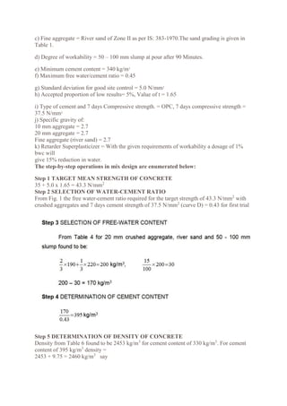 c) Fine aggregate = River sand of Zone II as per IS: 383-1970.The sand grading is given in
Table 1.
d) Degree of workability = 50 – 100 mm slump at pour after 90 Minutes.
e) Minimum cement content = 340 kg/m3
f) Maximum free water/cement ratio = 0.45
g) Standard deviation for good site control = 5.0 N/mm2
h) Accepted proportion of low results= 5%, Value of t = 1.65
i) Type of cement and 7 days Compressive strength. = OPC, 7 days compressive strength =
37.5 N/mm2
j) Specific gravity of:
10 mm aggregate = 2.7
20 mm aggregate = 2.7
Fine aggregate (river sand) = 2.7
k) Retarder Superplasticizer = With the given requirements of workability a dosage of 1%
bwc will
give 15% reduction in water.
The step-by-step operations in mix design are enumerated below:
Step 1 TARGET MEAN STRENGTH OF CONCRETE
35 + 5.0 x 1.65 = 43.3 N/mm2
Step 2 SELECTION OF WATER-CEMENT RATIO
From Fig. 1 the free water-cement ratio required for the target strength of 43.3 N/mm2
with
crushed aggregates and 7 days cement strength of 37.5 N/mm2
(curve D) = 0.43 for first trial
Step 5 DETERMINATION OF DENSITY OF CONCRETE
Density from Table 6 found to be 2453 kg/m3
for cement content of 330 kg/m3
. For cement
content of 395 kg/m3
density =
2453 + 9.75 = 2460 kg/m3
say
 