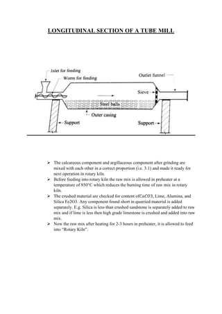 LONGITUDINAL SECTION OF A TUBE MILL
 The calcareous component and argillaceous component after grinding are
mixed with each other in a correct proportion (i.e. 3:1) and made it ready for
next operation in rotary kiln.
 Before feeding into rotary kiln the raw mix is allowed in preheater at a
temperature of 850°C which reduces the burning time of raw mix in rotary
kiln.
 The crushed material are checked for content of𝐶𝑎𝐶𝑂3, Lime, Alumina, and
Silica Fe2O3. Any component found short in quarried material is added
separately. E.g. Silica is less than crushed sandstone is separately added to raw
mix and if lime is less then high grade limestone is crushed and added into raw
mix.
 Now the raw mix after heating for 2-3 hours in preheater, it is allowed to feed
into “Rotary Kiln”.
 