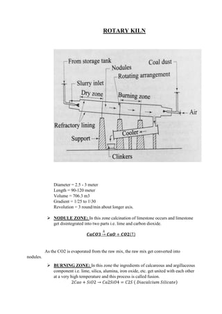 ROTARY KILN
Diameter = 2.5 - 3 meter
Length = 90-120 meter
Volume = 706.3 m3
Gradient = 1/25 to 130
Revolution = 3 round/min about longer axis.
 NODULE ZONE: In this zone calcination of limestone occurs and limestone
get disintegrated into two parts i.e. lime and carbon dioxide.
𝑪𝒂𝑪𝑶𝟑
∆
→ 𝑪𝒂𝑶 + 𝑪𝑶𝟐(↑)
As the CO2 is evaporated from the raw mix, the raw mix get converted into
nodules.
 BURNING ZONE: In this zone the ingredients of calcareous and argillaceous
component i.e. lime, silica, alumina, iron oxide, etc. get united with each other
at a very high temperature and this process is called fusion.
2𝐶𝑎𝑜 + 𝑆𝑖𝑂2 → 𝐶𝑎2𝑆𝑖𝑂4 = 𝐶2𝑆 ( 𝐷𝑖𝑎𝑐𝑎𝑙𝑐𝑖𝑢𝑚 𝑆𝑖𝑙𝑖𝑐𝑎𝑡𝑒)
 