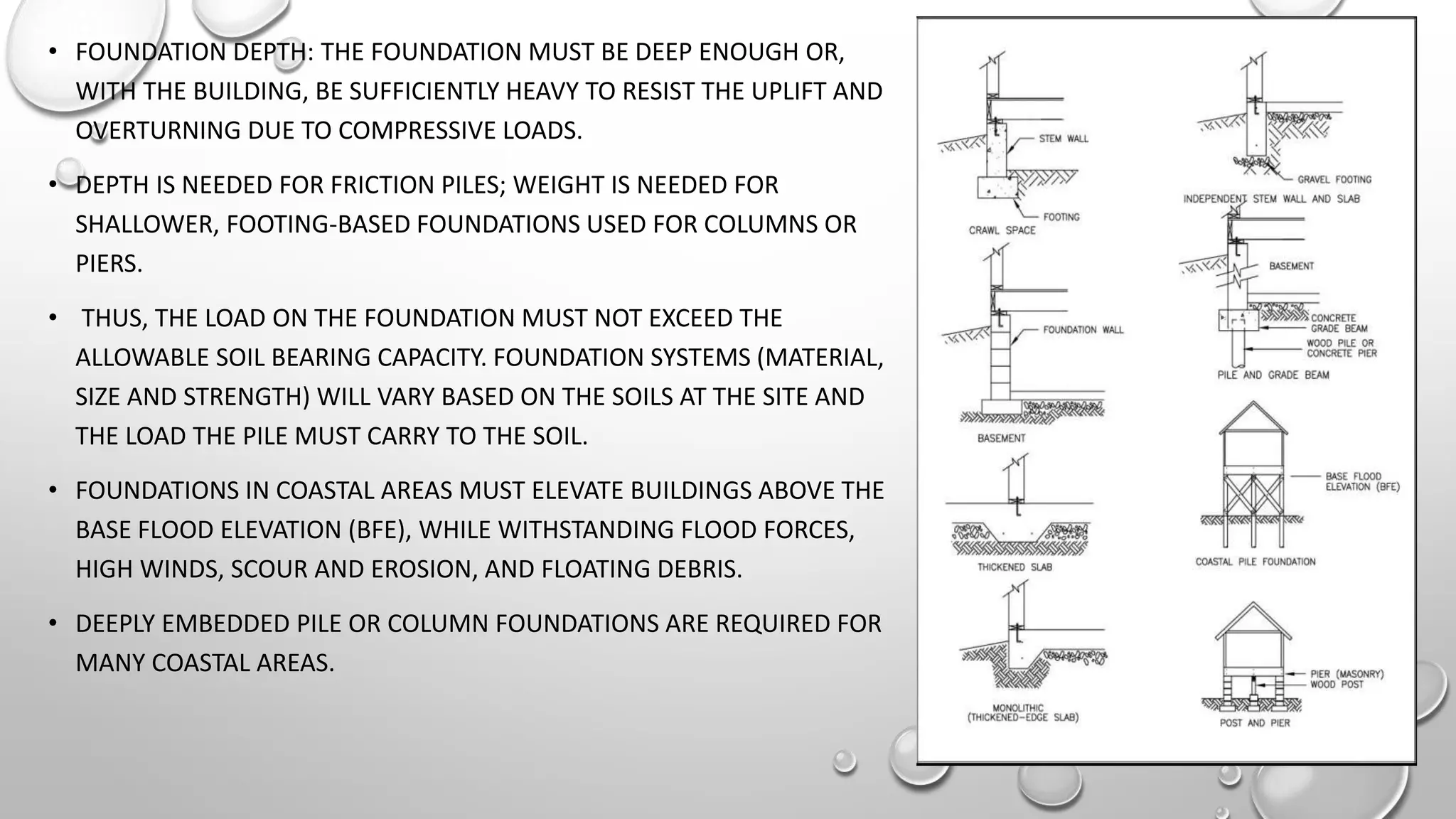 • FOUNDATION DEPTH: THE FOUNDATION MUST BE DEEP ENOUGH OR,
WITH THE BUILDING, BE SUFFICIENTLY HEAVY TO RESIST THE UPLIFT AND
OVERTURNING DUE TO COMPRESSIVE LOADS.
• DEPTH IS NEEDED FOR FRICTION PILES; WEIGHT IS NEEDED FOR
SHALLOWER, FOOTING-BASED FOUNDATIONS USED FOR COLUMNS OR
PIERS.
• THUS, THE LOAD ON THE FOUNDATION MUST NOT EXCEED THE
ALLOWABLE SOIL BEARING CAPACITY. FOUNDATION SYSTEMS (MATERIAL,
SIZE AND STRENGTH) WILL VARY BASED ON THE SOILS AT THE SITE AND
THE LOAD THE PILE MUST CARRY TO THE SOIL.
• FOUNDATIONS IN COASTAL AREAS MUST ELEVATE BUILDINGS ABOVE THE
BASE FLOOD ELEVATION (BFE), WHILE WITHSTANDING FLOOD FORCES,
HIGH WINDS, SCOUR AND EROSION, AND FLOATING DEBRIS.
• DEEPLY EMBEDDED PILE OR COLUMN FOUNDATIONS ARE REQUIRED FOR
MANY COASTAL AREAS.
 