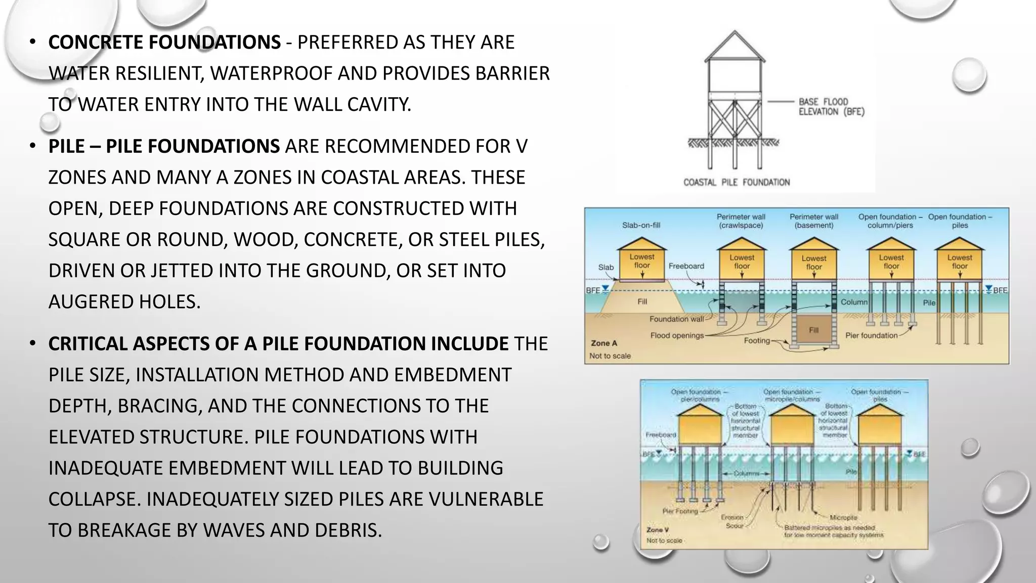 • CONCRETE FOUNDATIONS - PREFERRED AS THEY ARE
WATER RESILIENT, WATERPROOF AND PROVIDES BARRIER
TO WATER ENTRY INTO THE WALL CAVITY.
• PILE – PILE FOUNDATIONS ARE RECOMMENDED FOR V
ZONES AND MANY A ZONES IN COASTAL AREAS. THESE
OPEN, DEEP FOUNDATIONS ARE CONSTRUCTED WITH
SQUARE OR ROUND, WOOD, CONCRETE, OR STEEL PILES,
DRIVEN OR JETTED INTO THE GROUND, OR SET INTO
AUGERED HOLES.
• CRITICAL ASPECTS OF A PILE FOUNDATION INCLUDE THE
PILE SIZE, INSTALLATION METHOD AND EMBEDMENT
DEPTH, BRACING, AND THE CONNECTIONS TO THE
ELEVATED STRUCTURE. PILE FOUNDATIONS WITH
INADEQUATE EMBEDMENT WILL LEAD TO BUILDING
COLLAPSE. INADEQUATELY SIZED PILES ARE VULNERABLE
TO BREAKAGE BY WAVES AND DEBRIS.
 