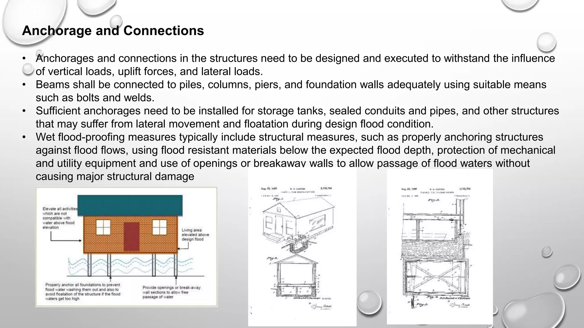 Anchorage and Connections
• Anchorages and connections in the structures need to be designed and executed to withstand the influence
of vertical loads, uplift forces, and lateral loads.
• Beams shall be connected to piles, columns, piers, and foundation walls adequately using suitable means
such as bolts and welds.
• Sufficient anchorages need to be installed for storage tanks, sealed conduits and pipes, and other structures
that may suffer from lateral movement and floatation during design flood condition.
• Wet flood-proofing measures typically include structural measures, such as properly anchoring structures
against flood flows, using flood resistant materials below the expected flood depth, protection of mechanical
and utility equipment and use of openings or breakaway walls to allow passage of flood waters without
causing major structural damage
 