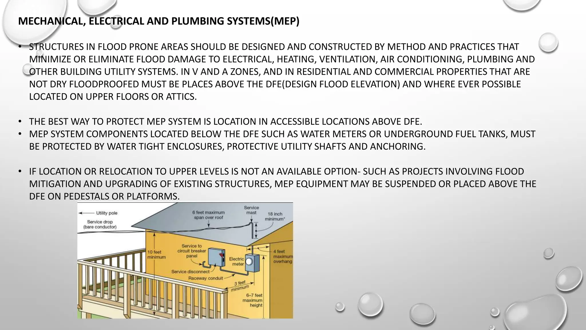 MECHANICAL, ELECTRICAL AND PLUMBING SYSTEMS(MEP)
• STRUCTURES IN FLOOD PRONE AREAS SHOULD BE DESIGNED AND CONSTRUCTED BY METHOD AND PRACTICES THAT
MINIMIZE OR ELIMINATE FLOOD DAMAGE TO ELECTRICAL, HEATING, VENTILATION, AIR CONDITIONING, PLUMBING AND
OTHER BUILDING UTILITY SYSTEMS. IN V AND A ZONES, AND IN RESIDENTIAL AND COMMERCIAL PROPERTIES THAT ARE
NOT DRY FLOODPROOFED MUST BE PLACES ABOVE THE DFE(DESIGN FLOOD ELEVATION) AND WHERE EVER POSSIBLE
LOCATED ON UPPER FLOORS OR ATTICS.
• THE BEST WAY TO PROTECT MEP SYSTEM IS LOCATION IN ACCESSIBLE LOCATIONS ABOVE DFE.
• MEP SYSTEM COMPONENTS LOCATED BELOW THE DFE SUCH AS WATER METERS OR UNDERGROUND FUEL TANKS, MUST
BE PROTECTED BY WATER TIGHT ENCLOSURES, PROTECTIVE UTILITY SHAFTS AND ANCHORING.
• IF LOCATION OR RELOCATION TO UPPER LEVELS IS NOT AN AVAILABLE OPTION- SUCH AS PROJECTS INVOLVING FLOOD
MITIGATION AND UPGRADING OF EXISTING STRUCTURES, MEP EQUIPMENT MAY BE SUSPENDED OR PLACED ABOVE THE
DFE ON PEDESTALS OR PLATFORMS.
 