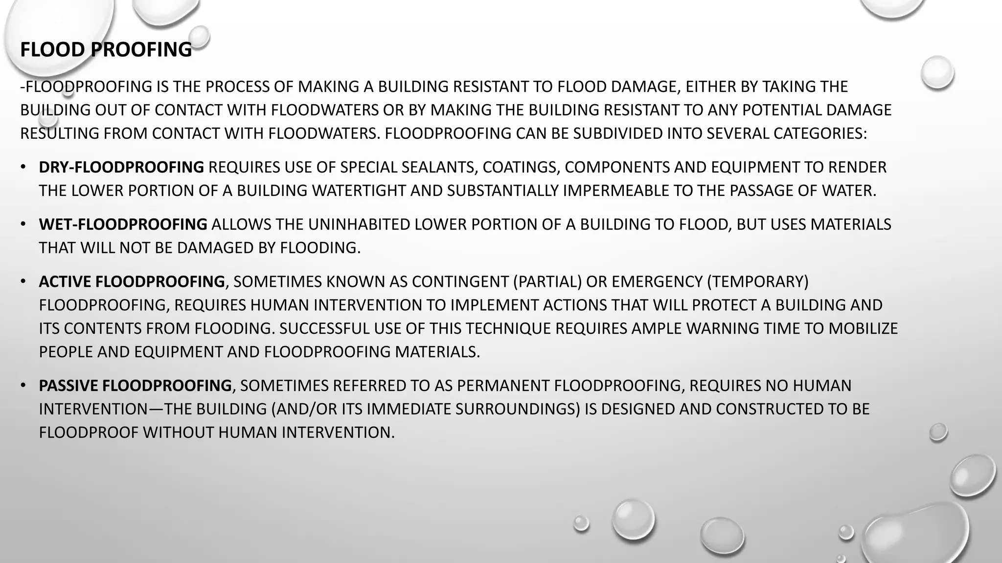 FLOOD PROOFING
-FLOODPROOFING IS THE PROCESS OF MAKING A BUILDING RESISTANT TO FLOOD DAMAGE, EITHER BY TAKING THE
BUILDING OUT OF CONTACT WITH FLOODWATERS OR BY MAKING THE BUILDING RESISTANT TO ANY POTENTIAL DAMAGE
RESULTING FROM CONTACT WITH FLOODWATERS. FLOODPROOFING CAN BE SUBDIVIDED INTO SEVERAL CATEGORIES:
• DRY-FLOODPROOFING REQUIRES USE OF SPECIAL SEALANTS, COATINGS, COMPONENTS AND EQUIPMENT TO RENDER
THE LOWER PORTION OF A BUILDING WATERTIGHT AND SUBSTANTIALLY IMPERMEABLE TO THE PASSAGE OF WATER.
• WET-FLOODPROOFING ALLOWS THE UNINHABITED LOWER PORTION OF A BUILDING TO FLOOD, BUT USES MATERIALS
THAT WILL NOT BE DAMAGED BY FLOODING.
• ACTIVE FLOODPROOFING, SOMETIMES KNOWN AS CONTINGENT (PARTIAL) OR EMERGENCY (TEMPORARY)
FLOODPROOFING, REQUIRES HUMAN INTERVENTION TO IMPLEMENT ACTIONS THAT WILL PROTECT A BUILDING AND
ITS CONTENTS FROM FLOODING. SUCCESSFUL USE OF THIS TECHNIQUE REQUIRES AMPLE WARNING TIME TO MOBILIZE
PEOPLE AND EQUIPMENT AND FLOODPROOFING MATERIALS.
• PASSIVE FLOODPROOFING, SOMETIMES REFERRED TO AS PERMANENT FLOODPROOFING, REQUIRES NO HUMAN
INTERVENTION—THE BUILDING (AND/OR ITS IMMEDIATE SURROUNDINGS) IS DESIGNED AND CONSTRUCTED TO BE
FLOODPROOF WITHOUT HUMAN INTERVENTION.
 